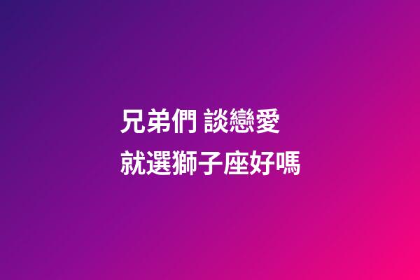 兄弟們 談戀愛就選獅子座好嗎-第1張-星座運勢-玄機派
